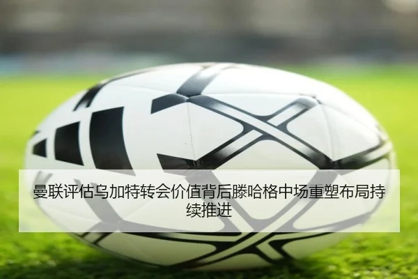 曼联评估乌加特转会价值背后滕哈格中场重塑布局持续推进