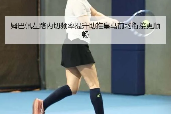姆巴佩左路内切频率提升助推皇马前场衔接更顺畅